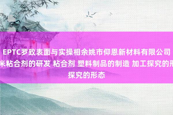 EPTC罗致表面与实操相余姚市仰恩新材料有限公司 纳米粘合剂的研发 粘合剂 塑料制品的制造 加工探究的形态